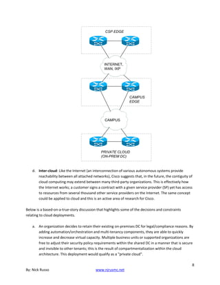 8
By: Nick Russo www.njrusmc.net
CAMPUS
EDGE
CSP EDGE
INTERNET,
WAN, IXP
PRIVATE CLOUD
(ON-PREM DC)
CAMPUS
d. Inter-cloud: Like the Internet (an interconnection of various autonomous systems provide
reachability between all attached networks), Cisco suggests that, in the future, the contiguity of
cloud computing may extend between many third-party organizations. This is effectively how
the Internet works; a customer signs a contract with a given service provider (SP) yet has access
to resources from several thousand other service providers on the Internet. The same concept
could be applied to cloud and this is an active area of research for Cisco.
Below is a based-on-a-true-story discussion that highlights some of the decisions and constraints
relating to cloud deployments.
a. An organization decides to retain their existing on-premises DC for legal/compliance reasons. By
adding automation/orchestration and multi-tenancy components, they are able to quickly
increase and decrease virtual capacity. Multiple business units or supported organizations are
free to adjust their security policy requirements within the shared DC in a manner that is secure
and invisible to other tenants; this is the result of compartmentalization within the cloud
architecture. This deployment would qualify as a "private cloud".
 