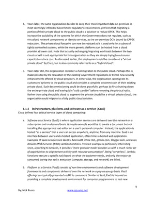 9
By: Nick Russo www.njrusmc.net
b. Years later, the same organization decides to keep their most important data on-premises to
meet seemingly-inflexible Government regulatory requirements, yet feels that migrating a
portion of their private cloud to the public cloud is a solution to reduce OPEX. This helps
increase the scalability of the systems for which the Government does not regulate, such as
virtualized network components or identity services, as the on-premises DC is bound by CAPEX
reductions. The private cloud footprint can now be reduced as it is used only for a subset of
tightly controlled systems, while the more generic platforms can be hosted from a cloud
provider at lower cost. Note that actually exchanging/migrating workloads between the two
clouds at will is not appropriate for this organization as they are simply trying to outsource
capacity to reduce cost. As discussed earlier, this deployment could be considered a "virtual
private cloud" by Cisco, but is also commonly referred to as a "hybrid cloud".
c. Years later still, this organization considers a full migration to the public cloud. Perhaps this is
made possible by the relaxation of the existing Government regulations or by the new security
enhancements offered by cloud providers. In either case, the organization can migrate its
customized systems to the public cloud and consider a complete decommission of their existing
private cloud. Such decommissioning could be done gracefully, perhaps by first shutting down
the entire private cloud and leaving it in "cold standby" before removing the physical racks.
Rather than using the public cloud to augment the private cloud (like a virtual private cloud), the
organization could migrate to a fully public cloud solution.
1.1.1 Infrastructure, platform, and software as a service (XaaS)
Cisco defines four critical service layers of cloud computing:
a. Software as a Service (SaaS) is where application services are delivered over the network on a
subscription and on-demand basis. A simple example would be to create a document but not
installing the appropriate text editor on a user’s personal computer. Instead, the application is
hosted "as a service" that a user can access anywhere, anytime, from any machine. SaaS is an
interface between users and a hosted application, often times a hosted web application.
Examples of SaaS include Cisco WebEx, Microsoft Office 365, github.com, blogger.com, and even
Amazon Web Services (AWS) Lambda functions. This last example is particularly interesting
since, according to Amazon, it provides "more granular model provides us with a much richer set
of opportunities to align tenant activity with resource consumption". Being "serverless", lambda
functions execute a specific task based on what the customer needs, and only the resources
consumed during that task's execution (compute, storage, and network) are billed.
b. Platform as a Service (PaaS) consists of run-time environments and software development
frameworks and components delivered over the network on a pay-as-you-go basis. PaaS
offerings are typically presented as API to consumers. Similar to SaaS, PaaS is focused on
providing a complete development environment for computer programmers to test new
 
