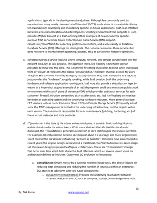 10
By: Nick Russo www.njrusmc.net
applications, typically in the development (dev) phase. Although less commonly used by
organizations using mostly commercial-off-the-shelf (COTS) applications, it is a valuable offering
for organizations developing and maintaining specific, in-house applications. PaaS is an interface
between a hosted application and a development/scripting environment that supports it. Cisco
provides WebEx Connect as a PaaS offering. Other examples of PaaS include the specific-
purpose AWS services like Route 53 for Domain Name Service (DNS) support,
CloudFront/CloudWatch for collecting performance metrics, and a wide variety of Relational
Database Service (RDS) offerings for storing data. The customer consumes these services but
does not have to maintain them (patching, updates, etc.) as part of their network operations.
c. Infrastructure as a Service (IaaS) is where compute, network, and storage are delivered over the
network on a pay-as-you-go basis. The approach that Cisco is taking is to enable service
providers to move into this area. This is likely the first thing that comes to mind when individuals
think of "cloud". It represents the classic "outsourced DC" mentality that has existed for years
and gives the customer flexibility to deploy any applications they wish. Compared to SaaS, IaaS
just provides the "hardware", roughly speaking, while SaaS provides both the underlying
hardware and software application running on it. IaaS may also provide a virtualization layer by
means of a hypervisor. A good example of an IaaS deployment could be a miniature public cloud
environment within an SP point of presence (POP) which provides additional services for each
customer: firewall, intrusion prevention, WAN acceleration, etc. IaaS is effectively an interface
between an operating system and the underlying hardware resources. More general-purpose
EC2 services such as Elastic Compute Cloud (EC2) and Simple Storage Service (S3) qualify as IaaS
since the AWS' management is limited to the underlying infrastructure, not the objects within
each service. The customer is responsible for basic maintenance (patching, hardening, etc.) of
these virtual instances and data products.
d. IT foundation is the basis of the above value chain layers. It provides basic building blocks to
architect and enable the above layers. While more abstract than the XaaS layers already
discussed, the IT foundation is generally a collection of core technologies that evolve over time.
For example, DC virtualization became very popular about 15 years ago and many organizations
spent most of the last decade virtualizing "as much as possible". DC fabrics have also changed in
recent years; the original designs represented a traditional core/distribution/access layer design
yet the newer designs represent leaf/spine architectures. These are "IT foundation" changes
that occur over time which help shape the XaaS offerings, which are always served using the
architecture defined at this layer. Cisco views DC evolution in five phases:
a. Consolidation: Driven mostly by a business need to reduce costs, this phase focused on
reducing edge computing and reducing the number of total DCs within an enterprise.
DCs started to take form with two major components:
i. Data Center Network (DCN): Provides the underlying reachability between
attached devices in the DC, such as compute, storage, and management tools.
 