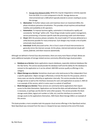 11
By: Nick Russo www.njrusmc.net
ii. Storage Area Network (SAN): While this may be integrated or entirely separate
from the DCN, it is a core component in the DC. Storage devices are
interconnected over a SAN which typically extends to servers needing to access
the storage.
b. Abstraction: To further reduce costs and maximize return on investment (ROI), this
phase introduces pervasive virtualization. This provides virtual machine and workload
mobility and availability to DC operators.
c. Automation: To improve business agility, automation is introduced to rapidly and
consistently "do things" within a DC. These things include routine system management,
service provisioning, or business-specific tasks like processing credit card information.
d. Cloud: With the previous phases complete, the cloud model of IT services delivered as a
utility becomes possible for many enterprises. Such designs may include a mix of public
and private cloud solutions.
e. Intercloud: Briefly discussed earlier, this is Cisco's vision of cloud interconnection to
generally mirror the Internet concept. At this phase, internal and external clouds will
coexist, federate, and share resources dynamically.
Although not defined in formal Cisco documentation, there are many more flavors of XaaS. Below are
some additional examples of storage related services commonly offered by large cloud providers:
a. Database-as-a-Service: Some applications require databases, especially relational databases like
the SQL family. This service would provide the database itself and the ability for the database to
connect to the application so it can be utilized. AWS RDS services qualify as offerings in this
category.
b. Object-Storage-as-a-Service: Sometimes cloud users only need access to files independent from
a specific application. Object storage is effectively a remote file share for this purpose, which in
many cases can also be utilized by an application internally. This service provides the object
storage service as well as the interfaces necessary for users and applications to access it. AWS S3
is an example of this service, which in some cases is a subnet of IaaS/PaaS.
c. Block-Storage-as-a-Service: These services are commonly tied to applications that require
access to the disks themselves. Applications can format the disks and add whatever file system
is necessary, or perhaps use the disk for some other purpose. This service provides the block
storage assets (disks, logical unit number or LUNs, etc.) and the interfaces to connect the
storage assets to the applications themselves. AWS Elastic Block Storage (EBS) is an example of
this service.
This book provides a more complete look into popular cloud service offerings in the OpenStack section.
Note OpenStack was removed from the new v1.1 blueprint but was retained at the end of this book.
 