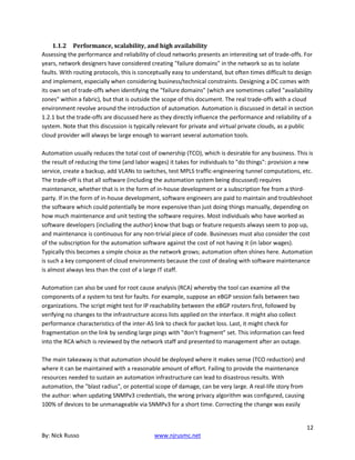 12
By: Nick Russo www.njrusmc.net
1.1.2 Performance, scalability, and high availability
Assessing the performance and reliability of cloud networks presents an interesting set of trade-offs. For
years, network designers have considered creating "failure domains" in the network so as to isolate
faults. With routing protocols, this is conceptually easy to understand, but often times difficult to design
and implement, especially when considering business/technical constraints. Designing a DC comes with
its own set of trade-offs when identifying the "failure domains" (which are sometimes called "availability
zones" within a fabric), but that is outside the scope of this document. The real trade-offs with a cloud
environment revolve around the introduction of automation. Automation is discussed in detail in section
1.2.1 but the trade-offs are discussed here as they directly influence the performance and reliability of a
system. Note that this discussion is typically relevant for private and virtual private clouds, as a public
cloud provider will always be large enough to warrant several automation tools.
Automation usually reduces the total cost of ownership (TCO), which is desirable for any business. This is
the result of reducing the time (and labor wages) it takes for individuals to "do things": provision a new
service, create a backup, add VLANs to switches, test MPLS traffic-engineering tunnel computations, etc.
The trade-off is that all software (including the automation system being discussed) requires
maintenance, whether that is in the form of in-house development or a subscription fee from a third-
party. If in the form of in-house development, software engineers are paid to maintain and troubleshoot
the software which could potentially be more expensive than just doing things manually, depending on
how much maintenance and unit testing the software requires. Most individuals who have worked as
software developers (including the author) know that bugs or feature requests always seem to pop up,
and maintenance is continuous for any non-trivial piece of code. Businesses must also consider the cost
of the subscription for the automation software against the cost of not having it (in labor wages).
Typically this becomes a simple choice as the network grows; automation often shines here. Automation
is such a key component of cloud environments because the cost of dealing with software maintenance
is almost always less than the cost of a large IT staff.
Automation can also be used for root cause analysis (RCA) whereby the tool can examine all the
components of a system to test for faults. For example, suppose an eBGP session fails between two
organizations. The script might test for IP reachability between the eBGP routers first, followed by
verifying no changes to the infrastructure access lists applied on the interface. It might also collect
performance characteristics of the inter-AS link to check for packet loss. Last, it might check for
fragmentation on the link by sending large pings with "don’t fragment" set. This information can feed
into the RCA which is reviewed by the network staff and presented to management after an outage.
The main takeaway is that automation should be deployed where it makes sense (TCO reduction) and
where it can be maintained with a reasonable amount of effort. Failing to provide the maintenance
resources needed to sustain an automation infrastructure can lead to disastrous results. With
automation, the "blast radius", or potential scope of damage, can be very large. A real-life story from
the author: when updating SNMPv3 credentials, the wrong privacy algorithm was configured, causing
100% of devices to be unmanageable via SNMPv3 for a short time. Correcting the change was easily
 