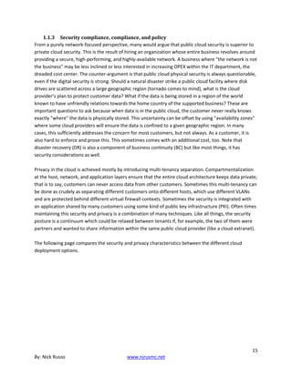 15
By: Nick Russo www.njrusmc.net
1.1.3 Security compliance, compliance, and policy
From a purely network-focused perspective, many would argue that public cloud security is superior to
private cloud security. This is the result of hiring an organization whose entire business revolves around
providing a secure, high-performing, and highly-available network. A business where "the network is not
the business" may be less inclined or less interested in increasing OPEX within the IT department, the
dreaded cost center. The counter-argument is that public cloud physical security is always questionable,
even if the digital security is strong. Should a natural disaster strike a public cloud facility where disk
drives are scattered across a large geographic region (tornado comes to mind), what is the cloud
provider’s plan to protect customer data? What if the data is being stored in a region of the world
known to have unfriendly relations towards the home country of the supported business? These are
important questions to ask because when data is in the public cloud, the customer never really knows
exactly "where" the data is physically stored. This uncertainty can be offset by using "availability zones"
where some cloud providers will ensure the data is confined to a given geographic region. In many
cases, this sufficiently addresses the concern for most customers, but not always. As a customer, it is
also hard to enforce and prove this. This sometimes comes with an additional cost, too. Note that
disaster recovery (DR) is also a component of business continuity (BC) but like most things, it has
security considerations as well.
Privacy in the cloud is achieved mostly by introducing multi-tenancy separation. Compartmentalization
at the host, network, and application layers ensure that the entire cloud architecture keeps data private;
that is to say, customers can never access data from other customers. Sometimes this multi-tenancy can
be done as crudely as separating different customers onto different hosts, which use different VLANs
and are protected behind different virtual firewall contexts. Sometimes the security is integrated with
an application shared by many customers using some kind of public key infrastructure (PKI). Often times
maintaining this security and privacy is a combination of many techniques. Like all things, the security
posture is a continuum which could be relaxed between tenants if, for example, the two of them were
partners and wanted to share information within the same public cloud provider (like a cloud extranet).
The following page compares the security and privacy characteristics between the different cloud
deployment options.
 