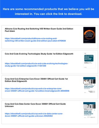 Here are some recommended products that we believe you will be
interested in. You can click the link to download.
Allinone Ccie Routing And Switching V50 Written Exam Guide 2nd Edition
Paul Adam
https://ebookbell.com/product/allinone-ccie-routing-and-
switching-v50-written-exam-guide-2nd-edition-paul-adam-6769026
Ccie And Ccde Evolving Technologies Study Guide 1st Edition Edgeworth
https://ebookbell.com/product/ccie-and-ccde-evolving-technologies-
study-guide-1st-edition-edgeworth-11381306
Ccnp And Ccie Enterprise Core Encor 350401 Official Cert Guide 1st
Edition Brad Edgeworth
https://ebookbell.com/product/ccnp-and-ccie-enterprise-core-
encor-350401-official-cert-guide-1st-edition-brad-edgeworth-48949898
Ccnp And Ccie Data Center Core Dccor 350601 Official Cert Guide
Unknown
https://ebookbell.com/product/ccnp-and-ccie-data-center-core-
dccor-350601-official-cert-guide-unknown-49420462
 
