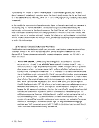 17
By: Nick Russo www.njrusmc.net
deployments). The concept of workload mobility needs to be extended large-scale; note that this
doesn’t necessarily imply layer-2 extensions across the globe. It simply implies that the workload needs
to be moved or distributed differently, which can be solved with geographically-based anycast solutions,
for example.
As discussed in the automation/orchestration section above, orchestrating workloads is a major goal of
cloud computing. The individual tasks that are executed in sequence (and conditionally) by the
orchestration engine could be distributed throughout the cloud. The task itself (and the code for it) is
likely centralized in a code repository, which helps promote the "infrastructure as code" concept. The
task/script code can be modified, ultimately changing the infrastructure without logging into individual
devices. This has CM benefits for the managed device, since the device's configuration does not need to
be under CM at all anymore.
1.2 Describe cloud infrastructure and Operations
Cloud implementation can be broken into 2 main categories: how the cloud provider works, and how
customers connect to the cloud. The second question is more straightforward to answer and is
discussed first. There are three main options for connecting to a cloud provider, but this list is by no
means exhaustive:
a. Private WAN (like MPLS L3VPN): Using the existing private WAN, the cloud provider is
connected as an extranet. To use MPLS L3VPN as an example, the cloud-facing PE exports a
central service route-target (RT) and imports corporate VPN RT. This approach could give direct
cloud access to all sites in a highly scalable, highly performing fashion. Traffic performance
would (should) be protected under the ISP’s SLA to cover both site-to-site customer traffic and
site-to-cloud/cloud-to-site customer traffic. The ISP may even offer this cloud service natively as
part of the service contract. Certain services could be collocated in an SP POP as part of that SP's
cloud offering. The private WAN approach is likely to be expensive and as companies try to drive
OPEX down, a private WAN may not even exist. Private WAN is also good for virtual private
(hybrid) cloud assuming the ISP’s SLA is honored and is routinely measuring better performance
than alternative connectivity options. Virtual private cloud makes sense over private WAN
because the SLA is assumed to be better, therefore the intra-DC traffic (despite being inter-site)
will not suffer performance degradation. Services could be spread between the private and
public clouds assuming the private WAN bandwidth is very high and latency is very low, both of
which would be required in a cloud environment. It is not recommended to do this as the
amount of intra-workflow bandwidth (database server on-premises and application/web server
in the cloud, for example) is expected to be very high. The diagram on the following page
depicts private WAN connectivity assuming MPLS L3VPN. In this design, branches could directly
access cloud resources without transiting the main site.
 