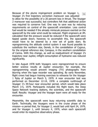 56
Because of the plume impingement problem on Voyager 1,
Voyager 2’s first trajectory correction maneuver was adjusted
to allow for the possibility of a 20 percent loss in thrust. The Voyager
2 maneuver was successful, but controllers felt that additional action
was required to conserve fuel. One way to save was by reducing
requirements on control of the spacecraft orientation. Less control
fuel would be needed if the already miniscule pressure exerted on the
spacecraft by the solar wind could be reduced. Flight engineers at JPL
calculated that the pressure would be reduced if the spacecraft were
tipped upside down; however, to accomplish this, the spacecraft
would have to be steered by a new set of guide stars. By
reprogramming the attitude control system it was found possible to
substitute the northern star, Deneb, in the constellation of Cygnus,
for the original reference star, Canopus, in the southern constellation
of Carina. With this change, as well as readjustment of Voyager 2’s
trajectory near Jupiter, inflight consumption of hydrazine was reduced
significantly.
In late August 1978 both Voyagers were reprogrammed to ensure
better science results at Jupiter encounter; for example, the
reprogramming would prevent imaging (TV) photographs from
blurring when the tape recorder was operating. By early November,
flight crews had begun training exercises to rehearse for the Voyager
1 flyby of Jupiter on March 5, 1979. A near encounter test was
performed on December 12-14, 1978: a complete runthrough of
Voyager 1’s 39-hour near encounter period, which would take place
March 3-5, 1979. Participants included the flight team, the Deep
Space Network tracking stations, the scientists, and the spacecraft
itself. Results: Voyager and the Voyager team were all ready for the
encounter.
Meanwhile, the spacecraft were busy returning scientific data to
Earth. Technically, the Voyagers were in the cruise phase of the
mission—a period that, for Voyager 2, would last until April 24, 1979,
and for Voyager 1, until January 4, 1979, when each spacecraft
would enter its respective observatory phase.
 