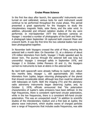 Cruise Phase Science
In the first few days after launch, the spacecrafts’ instruments were
turned on and calibrated; various tests for each instrument would
continue to be performed throughout the cruise phase. This period
presented a great opportunity for the Voyagers to study the
interplanetary magnetic fields, solar flares, and the solar wind. In
addition, ultraviolet and infrared radiation studies of the sky were
performed. In mid-September 1977 the television cameras on
Voyager 1 recorded a number of photographs of the Earth and Moon.
A photograph taken September 18 captured both crescent Moon and
crescent Earth. It was the first time the two celestial bodies had ever
been photographed together.
In November both Voyagers crossed the orbit of Mars, entering the
asteroid belt a month later. On December 15, at a distance of about
170 million kilometers from Earth, Voyager 1 finally speeded past its
slower twin. The journey through the asteroid belt was long but
uneventful: Voyager 1 emerged safely in September 1978, and
Voyager 2 in October. Unlike Pioneers 10 and 11, the Voyagers
carried no instruments to look at debris in the asteroid belt.
By April both spacecraft were already halfway to Jupiter and, about
two months later, Voyager 1, still approximately 265 million
kilometers from Jupiter, began returning photographs of the planet
that showed considerable detail, although less than could be obtained
with telescopes on Earth. Both the imaging (TV) and the planetary
radio astronomy instruments began observing Jupiter, and, by
October 2, 1978, officials announced that “the polarization
characteristics of Jupiter’s radio emissions have been defined. In the
high frequencies, there is consistent right-hand circular polarization,
while in the low frequencies, there is a consistent left-hand circular
polarization. This was an unexpected result.” In addition to scientific
studies of the interplanetary medium and a first look at Jupiter, the
plasma wave instrument, which studies waves of charged particles
over a range of frequencies that includes audio frequencies, was able
 