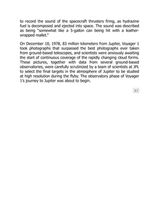 57
to record the sound of the spacecraft thrusters firing, as hydrazine
fuel is decomposed and ejected into space. The sound was described
as being “somewhat like a 5-gallon can being hit with a leather-
wrapped mallet.”
On December 10, 1978, 83 million kilometers from Jupiter, Voyager 1
took photographs that surpassed the best photographs ever taken
from ground-based telescopes, and scientists were anxiously awaiting
the start of continuous coverage of the rapidly changing cloud forms.
These pictures, together with data from several ground-based
observatories, were carefully scrutinized by a team of scientists at JPL
to select the final targets in the atmosphere of Jupiter to be studied
at high resolution during the flyby. The observatory phase of Voyager
1’s journey to Jupiter was about to begin.
 