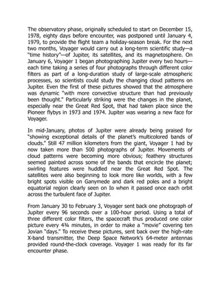 The observatory phase, originally scheduled to start on December 15,
1978, eighty days before encounter, was postponed until January 4,
1979, to provide the flight team a holiday-season break. For the next
two months, Voyager would carry out a long-term scientific study—a
“time history”—of Jupiter, its satellites, and its magnetosphere. On
January 6, Voyager 1 began photographing Jupiter every two hours—
each time taking a series of four photographs through different color
filters as part of a long-duration study of large-scale atmospheric
processes, so scientists could study the changing cloud patterns on
Jupiter. Even the first of these pictures showed that the atmosphere
was dynamic “with more convective structure than had previously
been thought.” Particularly striking were the changes in the planet,
especially near the Great Red Spot, that had taken place since the
Pioneer flybys in 1973 and 1974. Jupiter was wearing a new face for
Voyager.
In mid-January, photos of Jupiter were already being praised for
“showing exceptional details of the planet’s multicolored bands of
clouds.” Still 47 million kilometers from the giant, Voyager 1 had by
now taken more than 500 photographs of Jupiter. Movements of
cloud patterns were becoming more obvious; feathery structures
seemed painted across some of the bands that encircle the planet;
swirling features were huddled near the Great Red Spot. The
satellites were also beginning to look more like worlds, with a few
bright spots visible on Ganymede and dark red poles and a bright
equatorial region clearly seen on Io when it passed once each orbit
across the turbulent face of Jupiter.
From January 30 to February 3, Voyager sent back one photograph of
Jupiter every 96 seconds over a 100-hour period. Using a total of
three different color filters, the spacecraft thus produced one color
picture every 4¾ minutes, in order to make a “movie” covering ten
Jovian “days.” To receive these pictures, sent back over the high-rate
X-band transmitter, the Deep Space Network’s 64-meter antennas
provided round-the-clock coverage. Voyager 1 was ready for its far
encounter phase.
 
