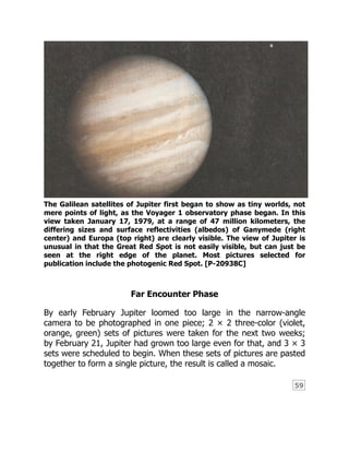 59
The Galilean satellites of Jupiter first began to show as tiny worlds, not
mere points of light, as the Voyager 1 observatory phase began. In this
view taken January 17, 1979, at a range of 47 million kilometers, the
differing sizes and surface reflectivities (albedos) of Ganymede (right
center) and Europa (top right) are clearly visible. The view of Jupiter is
unusual in that the Great Red Spot is not easily visible, but can just be
seen at the right edge of the planet. Most pictures selected for
publication include the photogenic Red Spot. [P-20938C]
Far Encounter Phase
By early February Jupiter loomed too large in the narrow-angle
camera to be photographed in one piece; 2 × 2 three-color (violet,
orange, green) sets of pictures were taken for the next two weeks;
by February 21, Jupiter had grown too large even for that, and 3 × 3
sets were scheduled to begin. When these sets of pictures are pasted
together to form a single picture, the result is called a mosaic.
 