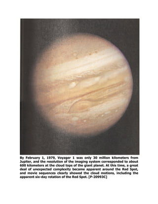 By February 1, 1979, Voyager 1 was only 30 million kilometers from
Jupiter, and the resolution of the imaging system corresponded to about
600 kilometers at the cloud tops of the giant planet. At this time, a great
deal of unexpected complexity became apparent around the Red Spot,
and movie sequences clearly showed the cloud motions, including the
apparent six-day rotation of the Red Spot. [P-20993C]
 