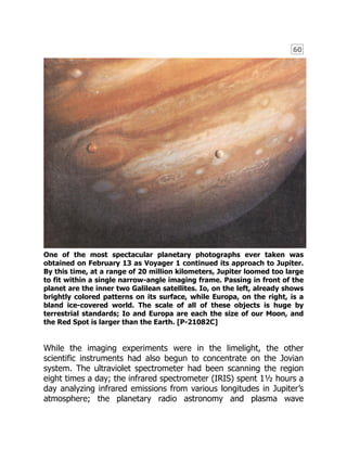 60
One of the most spectacular planetary photographs ever taken was
obtained on February 13 as Voyager 1 continued its approach to Jupiter.
By this time, at a range of 20 million kilometers, Jupiter loomed too large
to fit within a single narrow-angle imaging frame. Passing in front of the
planet are the inner two Galilean satellites. Io, on the left, already shows
brightly colored patterns on its surface, while Europa, on the right, is a
bland ice-covered world. The scale of all of these objects is huge by
terrestrial standards; Io and Europa are each the size of our Moon, and
the Red Spot is larger than the Earth. [P-21082C]
While the imaging experiments were in the limelight, the other
scientific instruments had also begun to concentrate on the Jovian
system. The ultraviolet spectrometer had been scanning the region
eight times a day; the infrared spectrometer (IRIS) spent 1½ hours a
day analyzing infrared emissions from various longitudes in Jupiter’s
atmosphere; the planetary radio astronomy and plasma wave
 
