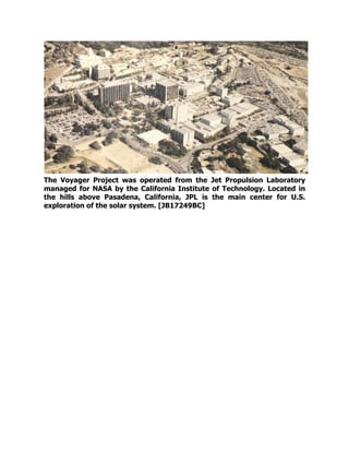 The Voyager Project was operated from the Jet Propulsion Laboratory
managed for NASA by the California Institute of Technology. Located in
the hills above Pasadena, California, JPL is the main center for U.S.
exploration of the solar system. [JB17249BC]
 