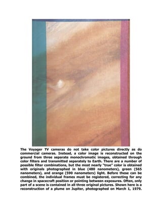 The Voyager TV cameras do not take color pictures directly as do
commercial cameras. Instead, a color image is reconstructed on the
ground from three separate monochromatic images, obtained through
color filters and transmitted separately to Earth. There are a number of
possible filter combinations, but the most nearly “true” color is obtained
with originals photographed in blue (480 nanometers), green (565
nanometers), and orange (590 nanometers) light. Before these can be
combined, the individual frames must be registered, correcting for any
change in spacecraft position or pointing between exposures. Often, only
part of a scene is contained in all three original pictures. Shown here is a
reconstruction of a plume on Jupiter, photographed on March 1, 1979.
 