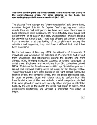 62
The colors used to print the three separate frames can be seen clearly in
the nonoverlapping areas. For other pictures in this book, the
nonoverlapping partial frames are omitted. [P-21192]
The pictures from Voyager are “clearly spectacular,” said Lonne Lane,
Assistant Project Scientist for Jupiter. “We’re getting even better
results than we had anticipated. We have seen new phenomena in
both optical and radio emissions. We have definitely seen things that
are different—in at least in one case, unanticipated—and are begging
for answers we haven’t got.” There was already, still almost a month
from encounter, a strong feeling of accomplishment among the
scientists and engineers; they had done a difficult task and it has
been successful.
By the last week of February 1979, the attention of thousands of
individuals was focused on the activities at JPL. Scientists had arrived
from universities and laboratories around the country and from
abroad, many bringing graduate students or faculty colleagues to
assist them. Engineers and technicians from JPL contractors joined
NASA officials as the Pasadena motels filled up. Special badges were
issued and reserved parking areas set aside for the Voyager influx.
Twenty-four hours a day, lights burned in the flight control rooms, the
science offices, the computer areas, and the photo processing labs.
In order to protect those with critical tasks to perform from the
friendly distraction of the new arrivals, special computer-controlled
locks were placed on doors, and security officers began to patrol the
halls. By the end of the month the press had begun to arrive. Amid
accelerating excitement, the Voyager 1 encounter was about to
begin.
 