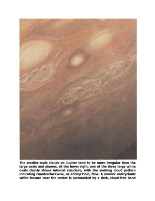 The smaller-scale clouds on Jupiter tend to be more irregular than the
large ovals and plumes. At the lower right, one of the three large white
ovals clearly shows internal structure, with the swirling cloud pattern
indicating counterclockwise, or anticyclonic, flow. A smaller anticyclonic
white feature near the center is surrounded by a dark, cloud-free band
 