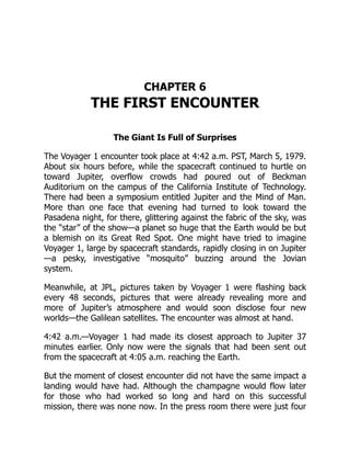 CHAPTER 6
THE FIRST ENCOUNTER
The Giant Is Full of Surprises
The Voyager 1 encounter took place at 4:42 a.m. PST, March 5, 1979.
About six hours before, while the spacecraft continued to hurtle on
toward Jupiter, overflow crowds had poured out of Beckman
Auditorium on the campus of the California Institute of Technology.
There had been a symposium entitled Jupiter and the Mind of Man.
More than one face that evening had turned to look toward the
Pasadena night, for there, glittering against the fabric of the sky, was
the “star” of the show—a planet so huge that the Earth would be but
a blemish on its Great Red Spot. One might have tried to imagine
Voyager 1, large by spacecraft standards, rapidly closing in on Jupiter
—a pesky, investigative “mosquito” buzzing around the Jovian
system.
Meanwhile, at JPL, pictures taken by Voyager 1 were flashing back
every 48 seconds, pictures that were already revealing more and
more of Jupiter’s atmosphere and would soon disclose four new
worlds—the Galilean satellites. The encounter was almost at hand.
4:42 a.m.—Voyager 1 had made its closest approach to Jupiter 37
minutes earlier. Only now were the signals that had been sent out
from the spacecraft at 4:05 a.m. reaching the Earth.
But the moment of closest encounter did not have the same impact a
landing would have had. Although the champagne would flow later
for those who had worked so long and hard on this successful
mission, there was none now. In the press room there were just four
 