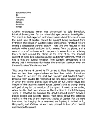Earth occultation
Io
Ganymede
Periapsis
Callisto
Amalthea
Europa
Another unexpected result was announced by Lyle Broadfoot,
Principal Investigator for the ultraviolet spectrometer investigation.
The scientists had expected to find very weak ultraviolet emissions on
the sunlit side of Jupiter, caused by sunlight being scattered from
hydrogen and helium in Jupiter’s upper atmosphere. “Instead we are
seeing a spectacular auroral display. There are two features of the
emission—the auroral emission which comes from the planet and a
second type of emission which appears to come from a radiating
torus or shell around the planet at the orbit of Io. The spectral
content of these two radiating sources is distinctly different. What we
find is that the auroral emission from Jupiter’s atmosphere is so
strong that it completely dominates the emission spectrum even on
the sunlit side of the atmosphere.”
“Not since Mariner 4 carried its TV camera to Mars fifteen years ago
have we been less prepared—have we been less certain of what we
are about to see over the next two weeks,” said Bradford Smith,
Imaging Team Leader. He mentioned the time-lapse “rotation movie,”
in which the colorful planet spun through ten full Jupiter days; tiny
images of the satellites passed across Jupiter’s face as though being
whipped along by the rotation of the giant. A week or so earlier,
when this film had been shown for the first time to the full Imaging
Team, it provided an occasion for good-humored rivalry between
planet people and satellite people, with jokes about the satellites
getting in the way of the important studies of Jupiter. For the next
few days, the imaging focus remained on Jupiter; it shifted to Io,
Ganymede, and Callisto, as each was passed in turn after closest
approach to the planet.
 