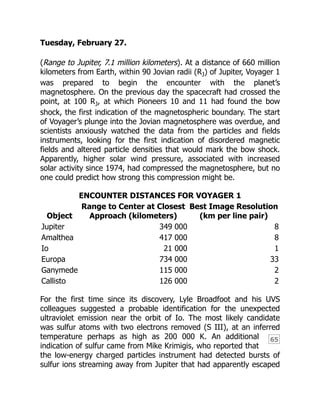 65
Tuesday, February 27.
(Range to Jupiter, 7.1 million kilometers). At a distance of 660 million
kilometers from Earth, within 90 Jovian radii (RJ) of Jupiter, Voyager 1
was prepared to begin the encounter with the planet’s
magnetosphere. On the previous day the spacecraft had crossed the
point, at 100 RJ, at which Pioneers 10 and 11 had found the bow
shock, the first indication of the magnetospheric boundary. The start
of Voyager’s plunge into the Jovian magnetosphere was overdue, and
scientists anxiously watched the data from the particles and fields
instruments, looking for the first indication of disordered magnetic
fields and altered particle densities that would mark the bow shock.
Apparently, higher solar wind pressure, associated with increased
solar activity since 1974, had compressed the magnetosphere, but no
one could predict how strong this compression might be.
ENCOUNTER DISTANCES FOR VOYAGER 1
Object
Range to Center at Closest
Approach (kilometers)
Best Image Resolution
(km per line pair)
Jupiter 349 000 8
Amalthea 417 000 8
Io 21 000 1
Europa 734 000 33
Ganymede 115 000 2
Callisto 126 000 2
For the first time since its discovery, Lyle Broadfoot and his UVS
colleagues suggested a probable identification for the unexpected
ultraviolet emission near the orbit of Io. The most likely candidate
was sulfur atoms with two electrons removed (S III), at an inferred
temperature perhaps as high as 200 000 K. An additional
indication of sulfur came from Mike Krimigis, who reported that
the low-energy charged particles instrument had detected bursts of
sulfur ions streaming away from Jupiter that had apparently escaped
 