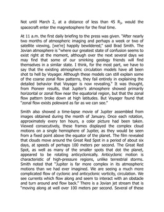 Not until March 2, at a distance of less than 45 RJ, would the
spacecraft enter the magnetosphere for the final time.
At 11 a.m. the first daily briefing to the press was given. “After nearly
two months of atmospheric imaging and perhaps a week or two of
satellite viewing, [we’re] happily bewildered,” said Brad Smith. The
Jovian atmosphere is “where our greatest state of confusion seems to
exist right at the moment, although over the next several days we
may find that some of our smirking geology friends will find
themselves in a similar state. I think, for the most part, we have to
say that the existing atmospheric circulation models have all been
shot to hell by Voyager. Although these models can still explain some
of the coarse zonal flow patterns, they fail entirely in explaining the
detailed behavior that Voyager is now revealing.” It was thought,
from Pioneer results, that Jupiter’s atmosphere showed primarily
horizontal or zonal flow near the equatorial region, but that the zonal
flow pattern broke down at high latitudes. But Voyager found that
“zonal flow exists poleward as far as we can see.”
Smith also showed a time-lapse movie of Jupiter assembled from
images obtained during the month of January. Once each rotation,
approximately every ten hours, a color picture had been taken.
Viewed consecutively, these frames displayed the complex cloud
motions on a single hemisphere of Jupiter, as they would be seen
from a fixed point above the equator of the planet. The film revealed
that clouds move around the Great Red Spot in a period of about six
days, at speeds of perhaps 100 meters per second. The Great Red
Spot, as well as many of the smaller spots that dot the planet,
appeared to be rotating anticyclonically. Anticyclonic motion is
characteristic of high-pressure regions, unlike terrestrial storms.
Smith noted that “Jupiter is far more complex in its atmospheric
motions than we had ever imagined. We are seeing a much more
complicated flow of cyclonic and anticyclonic vorticity, circulation. We
see currents which flow along and seem to interact with an obstacle
and turn around and flow back.” There is a Jovian jet stream that is
“moving along at well over 100 meters per second. Several of these
 