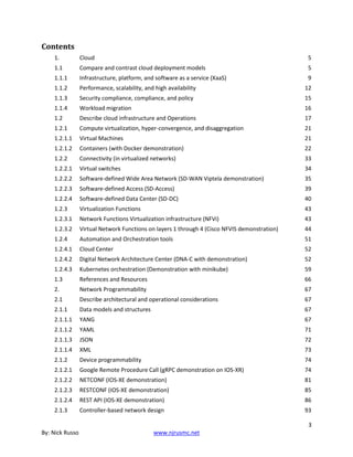 3
By: Nick Russo www.njrusmc.net
Contents
1. Cloud 5
1.1 Compare and contrast cloud deployment models 5
1.1.1 Infrastructure, platform, and software as a service (XaaS) 9
1.1.2 Performance, scalability, and high availability 12
1.1.3 Security compliance, compliance, and policy 15
1.1.4 Workload migration 16
1.2 Describe cloud infrastructure and Operations 17
1.2.1 Compute virtualization, hyper-convergence, and disaggregation 21
1.2.1.1 Virtual Machines 21
1.2.1.2 Containers (with Docker demonstration) 22
1.2.2 Connectivity (in virtualized networks) 33
1.2.2.1 Virtual switches 34
1.2.2.2 Software-defined Wide Area Network (SD-WAN Viptela demonstration) 35
1.2.2.3 Software-defined Access (SD-Access) 39
1.2.2.4 Software-defined Data Center (SD-DC) 40
1.2.3 Virtualization Functions 43
1.2.3.1 Network Functions Virtualization infrastructure (NFVi) 43
1.2.3.2 Virtual Network Functions on layers 1 through 4 (Cisco NFVIS demonstration) 44
1.2.4 Automation and Orchestration tools 51
1.2.4.1 Cloud Center 52
1.2.4.2 Digital Network Architecture Center (DNA-C with demonstration) 52
1.2.4.3 Kubernetes orchestration (Demonstration with minikube) 59
1.3 References and Resources 66
2. Network Programmability 67
2.1 Describe architectural and operational considerations 67
2.1.1 Data models and structures 67
2.1.1.1 YANG 67
2.1.1.2 YAML 71
2.1.1.3 JSON 72
2.1.1.4 XML 73
2.1.2 Device programmability 74
2.1.2.1 Google Remote Procedure Call (gRPC demonstration on IOS-XR) 74
2.1.2.2 NETCONF (IOS-XE demonstration) 81
2.1.2.3 RESTCONF (IOS-XE demonstration) 85
2.1.2.4 REST API (IOS-XE demonstration) 86
2.1.3 Controller-based network design 93
 