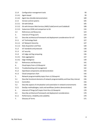 4
By: Nick Russo www.njrusmc.net
2.1.4 Configuration management tools 99
2.1.4.1 Agent-based 99
2.1.4.2 Agent-less (Ansible demonstration) 100
2.1.5 Version control systems 105
2.1.5.1 Git with Github 105
2.1.5.2 Git with Amazon Web Services (AWS) CodeCommit and CodeBuild 108
2.1.5.3 Subversion (SVN) and comparison to Git 116
2.2 References and Resources 123
3. Internet of Things (IoT) 124
3.1 Describe architectural framework and deployment considerations for IoT 124
3.1.1 IoT Technology Stack 127
3.1.1.1 IoT Network Hierarchy 127
3.1.1.2 Data Acquisition and Flow 128
3.1.2 IoT standards and protocols 130
3.1.3 IoT security 134
3.1.4 IoT edge and fog computing 136
3.1.4.1 Data aggregation 137
3.1.4.2 Edge intelligence 139
3.2 References and Resources 141
4. Cloud topics from v1.0 blueprint 142
4.1.1 Troubleshooting and management 142
4.1.2 OpenStack components and demonstration 142
4.1.3 Cloud comparison chart 156
5. Network programmability topics from v1.0 blueprint 156
5.1 Describe functional elements of network programmability and how they interact 156
5.1.1 Controllers 156
5.2 Describe aspects of virtualization and automation in network environments 158
5.2.1 DevOps methodologies, tools and workflows (Jenkins demonstration) 158
6. Internet of Things (IoT) topics from the v1.0 blueprint 170
6.1 Describe architectural framework and deployment considerations 170
6.1.1 Performance, reliability and scalability 170
7. Glossary of Terms 171
 