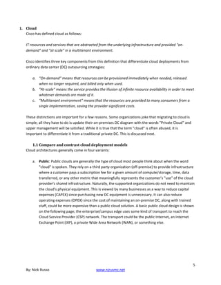 5
By: Nick Russo www.njrusmc.net
1. Cloud
Cisco has defined cloud as follows:
IT resources and services that are abstracted from the underlying infrastructure and provided "on-
demand" and "at scale" in a multitenant environment.
Cisco identifies three key components from this definition that differentiate cloud deployments from
ordinary data center (DC) outsourcing strategies:
a. "On-demand" means that resources can be provisioned immediately when needed, released
when no longer required, and billed only when used.
b. "At-scale" means the service provides the illusion of infinite resource availability in order to meet
whatever demands are made of it.
c. "Multitenant environment" means that the resources are provided to many consumers from a
single implementation, saving the provider significant costs.
These distinctions are important for a few reasons. Some organizations joke that migrating to cloud is
simple; all they have to do is update their on-premises DC diagram with the words "Private Cloud" and
upper management will be satisfied. While it is true that the term "cloud" is often abused, it is
important to differentiate it from a traditional private DC. This is discussed next.
1.1 Compare and contrast cloud deployment models
Cloud architectures generally come in four variants:
a. Public: Public clouds are generally the type of cloud most people think about when the word
"cloud" is spoken. They rely on a third party organization (off-premise) to provide infrastructure
where a customer pays a subscription fee for a given amount of compute/storage, time, data
transferred, or any other metric that meaningfully represents the customer’s "use" of the cloud
provider’s shared infrastructure. Naturally, the supported organizations do not need to maintain
the cloud’s physical equipment. This is viewed by many businesses as a way to reduce capital
expenses (CAPEX) since purchasing new DC equipment is unnecessary. It can also reduce
operating expenses (OPEX) since the cost of maintaining an on-premise DC, along with trained
staff, could be more expensive than a public cloud solution. A basic public cloud design is shown
on the following page; the enterprise/campus edge uses some kind of transport to reach the
Cloud Service Provider (CSP) network. The transport could be the public Internet, an Internet
Exchange Point (IXP), a private Wide Area Network (WAN), or something else.
 