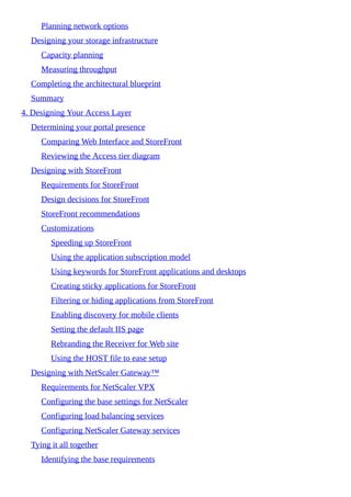Planning network options
Designing your storage infrastructure
Capacity planning
Measuring throughput
Completing the architectural blueprint
Summary
4. Designing Your Access Layer
Determining your portal presence
Comparing Web Interface and StoreFront
Reviewing the Access tier diagram
Designing with StoreFront
Requirements for StoreFront
Design decisions for StoreFront
StoreFront recommendations
Customizations
Speeding up StoreFront
Using the application subscription model
Using keywords for StoreFront applications and desktops
Creating sticky applications for StoreFront
Filtering or hiding applications from StoreFront
Enabling discovery for mobile clients
Setting the default IIS page
Rebranding the Receiver for Web site
Using the HOST file to ease setup
Designing with NetScaler Gateway™
Requirements for NetScaler VPX
Configuring the base settings for NetScaler
Configuring load balancing services
Configuring NetScaler Gateway services
Tying it all together
Identifying the base requirements
 