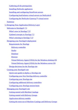Gathering all the prerequisites
Installing NetScaler appliances
Installing and configuring StoreFront servers
Configuring load balance virtual servers on NetScaler®
Configuring the NetScaler Gateway™ virtual server
Summary
5. Designing Your Application Delivery Layer
Welcome to XenApp® 7.5
What’s new in XenApp 7.5?
Updated concepts in XenApp 7.5
What’s missing in XenApp 7.5?
Designing your XenApp® deployment
Requirements for XenApp
Delivery controller
Studio
Database
Director
Virtual Delivery Agent (VDA) for the Windows desktop OS
Virtual Delivery Agent (VDA) for the Windows server OS
Design decisions for the XenApp site
Creating your XenApp® site
Quick start guide to deploy a XenApp site
Configuring your first XenApp delivery controller
Configuring your XenApp site
Configuring additional delivery controllers
Configuring your XenApp session hosts
Managing your XenApp® site
Getting started with Machine Catalogs
Getting started with Delivery Groups
Application delivery models
Getting the most out of Machine Catalogs and Delivery Groups
 