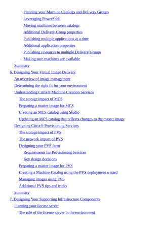 Planning your Machine Catalogs and Delivery Groups
Leveraging PowerShell
Moving machines between catalogs
Additional Delivery Group properties
Publishing multiple applications at a time
Additional application properties
Publishing resources to multiple Delivery Groups
Making sure machines are available
Summary
6. Designing Your Virtual Image Delivery
An overview of image management
Determining the right fit for your environment
Understanding Citrix® Machine Creation Services
The storage impact of MCS
Preparing a master image for MCS
Creating an MCS catalog using Studio
Updating an MCS catalog that reflects changes to the master image
Designing Citrix® Provisioning Services
The storage impact of PVS
The network impact of PVS
Designing your PVS farm
Requirements for Provisioning Services
Key design decisions
Preparing a master image for PVS
Creating a Machine Catalog using the PVS deployment wizard
Managing images using PVS
Additional PVS tips and tricks
Summary
7. Designing Your Supporting Infrastructure Components
Planning your license server
The role of the license server in the environment
 