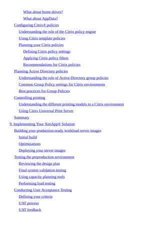 What about home drives?
What about AppData?
Configuring Citrix® policies
Understanding the role of the Citrix policy engine
Using Citrix template policies
Planning your Citrix policies
Defining Citrix policy settings
Applying Citrix policy filters
Recommendations for Citrix policies
Planning Active Directory policies
Understanding the role of Active Directory group policies
Common Group Policy settings for Citrix environments
Best practices for Group Policies
Controlling printing
Understanding the different printing models in a Citrix environment
Using Citrix Universal Print Server
Summary
9. Implementing Your XenApp® Solution
Building your production-ready workload server images
Initial build
Optimizations
Deploying your server images
Testing the preproduction environment
Reviewing the design plan
Final system validation testing
Using capacity planning tools
Performing load testing
Conducting User Acceptance Testing
Defining your criteria
UAT process
UAT feedback
 