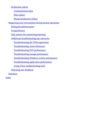 Production rollout
Communication plan
Pilot rollout
Phased production rollout
Supporting your environment during normal operations
Delegated administration
Using Director
SQL queries for monitoring/reporting
Additional troubleshooting tips and tricks
Troubleshooting the VDA registration
Troubleshooting Active Directory
Troubleshooting PVS performance
Troubleshooting storage performance
Troubleshooting Windows system performance
Troubleshooting application performance
Using Citrix troubleshooting tools
Soliciting user feedback
Summary
Index
 