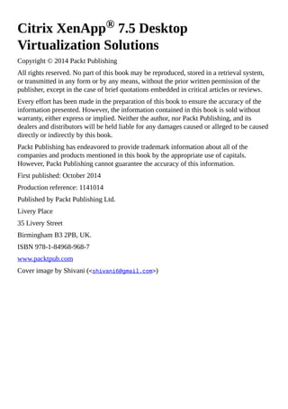 Citrix XenApp® 7.5 Desktop
Virtualization Solutions
Copyright © 2014 Packt Publishing
All rights reserved. No part of this book may be reproduced, stored in a retrieval system,
or transmitted in any form or by any means, without the prior written permission of the
publisher, except in the case of brief quotations embedded in critical articles or reviews.
Every effort has been made in the preparation of this book to ensure the accuracy of the
information presented. However, the information contained in this book is sold without
warranty, either express or implied. Neither the author, nor Packt Publishing, and its
dealers and distributors will be held liable for any damages caused or alleged to be caused
directly or indirectly by this book.
Packt Publishing has endeavored to provide trademark information about all of the
companies and products mentioned in this book by the appropriate use of capitals.
However, Packt Publishing cannot guarantee the accuracy of this information.
First published: October 2014
Production reference: 1141014
Published by Packt Publishing Ltd.
Livery Place
35 Livery Street
Birmingham B3 2PB, UK.
ISBN 978-1-84968-968-7
www.packtpub.com
Cover image by Shivani (<shivani6@gmail.com>)
 