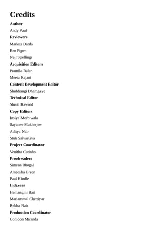 Credits
Author
Andy Paul
Reviewers
Markus Darda
Ben Piper
Neil Spellings
Acquisition Editors
Pramila Balan
Meeta Rajani
Content Development Editor
Shubhangi Dhamgaye
Technical Editor
Shruti Rawool
Copy Editors
Insiya Morbiwala
Sayanee Mukherjee
Aditya Nair
Stuti Srivastava
Project Coordinator
Venitha Cutinho
Proofreaders
Simran Bhogal
Ameesha Green
Paul Hindle
Indexers
Hemangini Bari
Mariammal Chettiyar
Rekha Nair
Production Coordinator
Conidon Miranda
 