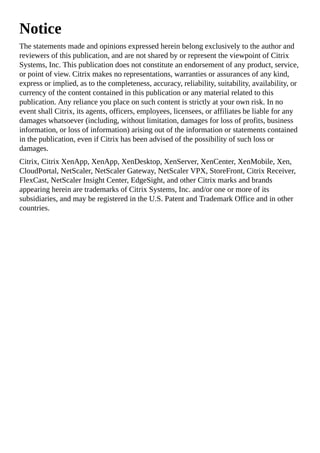 Notice
The statements made and opinions expressed herein belong exclusively to the author and
reviewers of this publication, and are not shared by or represent the viewpoint of Citrix
Systems, Inc. This publication does not constitute an endorsement of any product, service,
or point of view. Citrix makes no representations, warranties or assurances of any kind,
express or implied, as to the completeness, accuracy, reliability, suitability, availability, or
currency of the content contained in this publication or any material related to this
publication. Any reliance you place on such content is strictly at your own risk. In no
event shall Citrix, its agents, officers, employees, licensees, or affiliates be liable for any
damages whatsoever (including, without limitation, damages for loss of profits, business
information, or loss of information) arising out of the information or statements contained
in the publication, even if Citrix has been advised of the possibility of such loss or
damages.
Citrix, Citrix XenApp, XenApp, XenDesktop, XenServer, XenCenter, XenMobile, Xen,
CloudPortal, NetScaler, NetScaler Gateway, NetScaler VPX, StoreFront, Citrix Receiver,
FlexCast, NetScaler Insight Center, EdgeSight, and other Citrix marks and brands
appearing herein are trademarks of Citrix Systems, Inc. and/or one or more of its
subsidiaries, and may be registered in the U.S. Patent and Trademark Office and in other
countries.
 