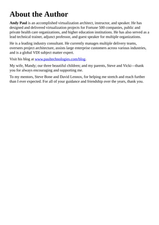 About the Author
Andy Paul is an accomplished virtualization architect, instructor, and speaker. He has
designed and delivered virtualization projects for Fortune 500 companies, public and
private health care organizations, and higher education institutions. He has also served as a
lead technical trainer, adjunct professor, and guest speaker for multiple organizations.
He is a leading industry consultant. He currently manages multiple delivery teams,
oversees project architecture, assists large enterprise customers across various industries,
and is a global VDI subject matter expert.
Visit his blog at www.paultechnologies.com/blog.
My wife, Mandy; our three beautiful children; and my parents, Steve and Vicki—thank
you for always encouraging and supporting me.
To my mentors, Steve Bone and David Lennox, for helping me stretch and reach further
than I ever expected. For all of your guidance and friendship over the years, thank you.
 