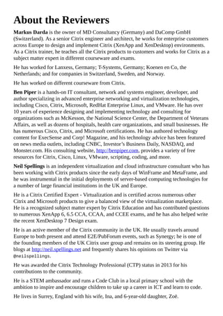 About the Reviewers
Markus Darda is the owner of MD Consultancy (Germany) and DaComp GmbH
(Switzerland). As a senior Citrix engineer and architect, he works for enterprise customers
across Europe to design and implement Citrix (XenApp and XenDesktop) environments.
As a Citrix trainer, he teaches all the Citrix products to customers and works for Citrix as a
subject matter expert in different courseware and exams.
He has worked for Lanxess, Germany; T-Systems, Germany; Koenen en Co, the
Netherlands; and for companies in Switzerland, Sweden, and Norway.
He has worked on different courseware from Citrix.
Ben Piper is a hands-on IT consultant, network and systems engineer, developer, and
author specializing in advanced enterprise networking and virtualization technologies,
including Cisco, Citrix, Microsoft, RedHat Enterprise Linux, and VMware. He has over
10 years of experience designing and implementing technology and consulting for
organizations such as McKesson, the National Science Center, the Department of Veterans
Affairs, as well as dozens of hospitals, health care organizations, and small businesses. He
has numerous Cisco, Citrix, and Microsoft certifications. He has authored technology
content for ExecSense and Corp! Magazine, and his technology advice has been featured
on news media outlets, including CNBC, Investor’s Business Daily, NASDAQ, and
Monster.com. His consulting website, http://benpiper.com, provides a variety of free
resources for Citrix, Cisco, Linux, VMware, scripting, coding, and more.
Neil Spellings is an independent virtualization and cloud infrastructure consultant who has
been working with Citrix products since the early days of WinFrame and MetaFrame, and
he was instrumental in the initial deployments of server-based computing technologies for
a number of large financial institutions in the UK and Europe.
He is a Citrix Certified Expert - Virtualization and is certified across numerous other
Citrix and Microsoft products to give a balanced view of the virtualization marketplace.
He is a recognized subject matter expert by Citrix Education and has contributed questions
to numerous XenApp 6, 6.5 CCA, CCAA, and CCEE exams, and he has also helped write
the recent XenDesktop 7 Design exam.
He is an active member of the Citrix community in the UK. He usually travels around
Europe to both present and attend E2E/PubForum events, such as Synergy; he is one of
the founding members of the UK Citrix user group and remains on its steering group. He
blogs at http://neil.spellings.net and frequently shares his opinions on Twitter via
@neilspellings.
He was awarded the Citrix Technology Professional (CTP) status in 2013 for his
contributions to the community.
He is a STEM ambassador and runs a Code Club in a local primary school with the
ambition to inspire and encourage children to take up a career in ICT and learn to code.
He lives in Surrey, England with his wife, Ina, and 6-year-old daughter, Zoë.
 
