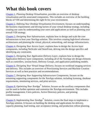What this book covers
Chapter 1, Planning Desktop Virtualization, provides an overview of desktop
virtualization and the associated components. This includes an overview of the building
blocks of VDI and determining the right fit for your environment.
Chapter 2, Defining Your Desktop Virtualization Environment, focuses on understanding
the business requirements and driving factors of your virtual desktop strategy, including
creating use cases by understanding your users and applications as well as planning your
overall VDI strategy.
Chapter 3, Designing Your Infrastructure, explains how to design and scale the core
infrastructure to host your XenApp solution. This involves creating high-level reference
architectures and planning the virtual, physical, networking, and storage infrastructures.
Chapter 4, Designing Your Access Layer, explains how to design the Access layer
components, including NetScaler and StoreFront, delving into the design specifics and
identifying any constraints.
Chapter 5, Designing Your Application Delivery Layer, explains how to design the
Application Delivery layer components, including all of the XenApp site design elements
such as controllers, session hosts, Delivery Groups, and application publishing models.
Chapter 6, Designing Your Virtual Image Delivery, focuses on workload imaging services
and delivery. This includes an overview of Provisioning Services and Machine Creation
Services as well as best practices and recommendations.
Chapter 7, Designing Your Supporting Infrastructure Components, focuses on the
remaining supporting components for the XenApp solution, including licensing, database
requirements, monitoring services, and print services.
Chapter 8, Optimizing Your XenApp
®
Solution, focuses on the auxiliary components that
can be used to further optimize and customize the XenApp environment. This includes
profile management, Citrix policies, Active Directory policies, and printing
considerations.
Chapter 9, Implementing Your XenApp
®
Solution, covers the final steps to implement a
XenApp solution. It focuses on building the desktop and applications for delivery,
capacity planning, load testing, user acceptance testing, and production rollout planning.
 