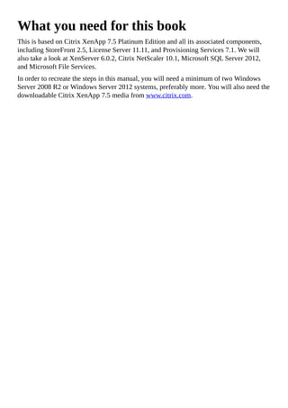 What you need for this book
This is based on Citrix XenApp 7.5 Platinum Edition and all its associated components,
including StoreFront 2.5, License Server 11.11, and Provisioning Services 7.1. We will
also take a look at XenServer 6.0.2, Citrix NetScaler 10.1, Microsoft SQL Server 2012,
and Microsoft File Services.
In order to recreate the steps in this manual, you will need a minimum of two Windows
Server 2008 R2 or Windows Server 2012 systems, preferably more. You will also need the
downloadable Citrix XenApp 7.5 media from www.citrix.com.
 