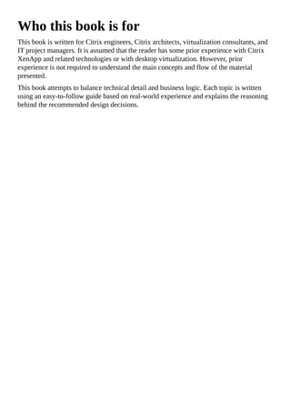 Who this book is for
This book is written for Citrix engineers, Citrix architects, virtualization consultants, and
IT project managers. It is assumed that the reader has some prior experience with Citrix
XenApp and related technologies or with desktop virtualization. However, prior
experience is not required to understand the main concepts and flow of the material
presented.
This book attempts to balance technical detail and business logic. Each topic is written
using an easy-to-follow guide based on real-world experience and explains the reasoning
behind the recommended design decisions.
 