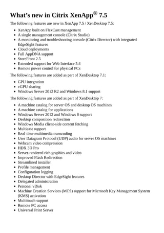 What’s new in Citrix XenApp® 7.5
The following features are new in XenApp 7.5 / XenDesktop 7.5:
XenApp built on FlexCast management
A single management console (Citrix Studio)
A monitoring and troubleshooting console (Citrix Director) with integrated
EdgeSight features
Cloud deployments
Full AppDNA support
StoreFront 2.5
Extended support for Web Interface 5.4
Remote power control for physical PCs
The following features are added as part of XenDesktop 7.1:
GPU integration
vGPU sharing
Windows Server 2012 R2 and Windows 8.1 support
The following features are added as part of XenDesktop 7:
A machine catalog for server OS and desktop OS machines
A machine catalog for applications
Windows Server 2012 and Windows 8 support
Desktop composition redirection
Windows Media client-side content fetching
Multicast support
Real-time multimedia transcoding
User Datagram Protocol (UDP) audio for server OS machines
Webcam video compression
HDX 3D Pro
Server-rendered rich graphics and video
Improved Flash Redirection
Streamlined installer
Profile management
Configuration logging
Desktop Director with EdgeSight features
Delegated administration
Personal vDisk
Machine Creation Services (MCS) support for Microsoft Key Management System
(KMS) activation
Multitouch support
Remote PC access
Universal Print Server
 