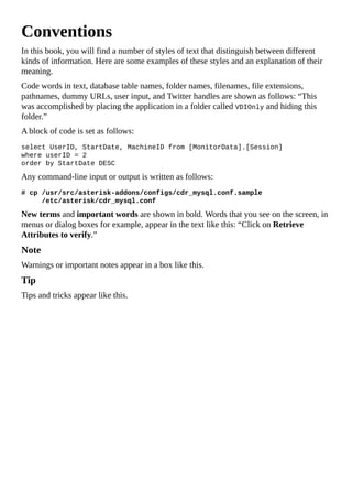Conventions
In this book, you will find a number of styles of text that distinguish between different
kinds of information. Here are some examples of these styles and an explanation of their
meaning.
Code words in text, database table names, folder names, filenames, file extensions,
pathnames, dummy URLs, user input, and Twitter handles are shown as follows: “This
was accomplished by placing the application in a folder called VDIOnly and hiding this
folder.”
A block of code is set as follows:
select UserID, StartDate, MachineID from [MonitorData].[Session]
where userID = 2
order by StartDate DESC
Any command-line input or output is written as follows:
# cp /usr/src/asterisk-addons/configs/cdr_mysql.conf.sample
/etc/asterisk/cdr_mysql.conf
New terms and important words are shown in bold. Words that you see on the screen, in
menus or dialog boxes for example, appear in the text like this: “Click on Retrieve
Attributes to verify.”
Note
Warnings or important notes appear in a box like this.
Tip
Tips and tricks appear like this.
 