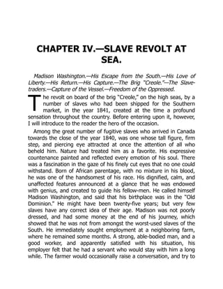 T
CHAPTER IV.—SLAVE REVOLT AT
SEA.
Madison Washington.—His Escape from the South.—His Love of
Liberty.—His Return.—His Capture.—The Brig “Creole.”—The Slave-
traders.—Capture of the Vessel.—Freedom of the Oppressed.
he revolt on board of the brig “Creole,” on the high seas, by a
number of slaves who had been shipped for the Southern
market, in the year 1841, created at the time a profound
sensation throughout the country. Before entering upon it, however,
I will introduce to the reader the hero of the occasion.
Among the great number of fugitive slaves who arrived in Canada
towards the close of the year 1840, was one whose tall figure, firm
step, and piercing eye attracted at once the attention of all who
beheld him. Nature had treated him as a favorite. His expressive
countenance painted and reflected every emotion of his soul. There
was a fascination in the gaze of his finely cut eyes that no one could
withstand. Born of African parentage, with no mixture in his blood,
he was one of the handsomest of his race. His dignified, calm, and
unaffected features announced at a glance that he was endowed
with genius, and created to guide his fellow-men. He called himself
Madison Washington, and said that his birthplace was in the “Old
Dominion.” He might have been twenty-five years; but very few
slaves have any correct idea of their age. Madison was not poorly
dressed, and had some money at the end of his journey, which
showed that he was not from amongst the worst-used slaves of the
South. He immediately sought employment at a neighboring farm,
where he remained some months. A strong, able-bodied man, and a
good worker, and apparently satisfied with his situation, his
employer felt that he had a servant who would stay with him a long
while. The farmer would occasionally raise a conversation, and try to
 