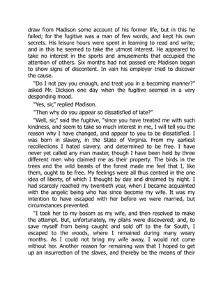 draw from Madison some account of his former life, but in this he
failed; for the fugitive was a man of few words, and kept his own
secrets. His leisure hours were spent in learning to read and write;
and in this he seemed to take the utmost interest. He appeared to
take no interest in the sports and amusements that occupied the
attention of others. Six months had not passed ere Madison began
to show signs of discontent. In vain his employer tried to discover
the cause.
“Do I not pay you enough, and treat you in a becoming manner?”
asked Mr. Dickson one day when the fugitive seemed in a very
desponding mood.
“Yes, sir,” replied Madison.
“Then why do you appear so dissatisfied of late?”
“Well, sir,” said the fugitive, “since you have treated me with such
kindness, and seem to take so much interest in me, I will tell you the
reason why I have changed, and appear to you to be dissatisfied. I
was born in slavery, in the State of Virginia. From my earliest
recollections I hated slavery, and determined to be free. I have
never yet called any man master, though I have been held by three
different men who claimed me as their property. The birds in the
trees and the wild beasts of the forest made me feel that I, like
them, ought to be free. My feelings were all thus centred in the one
idea of liberty, of which I thought by day and dreamed by night. I
had scarcely reached my twentieth year, when I became acquainted
with the angelic being who has since become my wife. It was my
intention to have escaped with her before we were married, but
circumstances prevented.
“I took her to my bosom as my wife, and then resolved to make
the attempt. But, unfortunately, my plans were discovered; and, to
save myself from being caught and sold off to the far South, I
escaped to the woods, where I remained during many weary
months. As I could not bring my wife away, I would not come
without her. Another reason for remaining was that I hoped to get
up an insurrection of the slaves, and thereby be the means of their
 