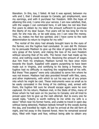 liberation. In this, too, I failed. At last it was agreed, between my
wife and I, that I should escape to Canada, get employment, save
my earnings, and with it purchase her freedom. With the hope of
attaining this end, I came into your service. I am now satisfied, that,
with the wages I can command here, it will take me not less than
five years to obtain by my labor the amount sufficient to purchase
the liberty of my dear Susan. Five years will be too long for me to
wait; for she may die, or be sold away, ere I can raise the money.
This, sir, makes me feel low spirited; and I have come to the rash
determination to return to Virginia for my wife.”
The recital of the story had already brought tears to the eyes of
the farmer, ere the fugitive had concluded. In vain did Mr. Dickson
try to persuade Madison to give up the idea of going back into the
very grasp of the tyrant, and risking the loss of his own freedom
without securing that of his wife. The heroic man had made up his
mind, and nothing could move him. Receiving the amount of wages
due him from his employer, Madison turned his face once more
towards the South. Supplied with papers purporting to have been
made out in Virginia, and certifying to his being a freeman, the
fugitive had no difficulty in reaching the neighborhood of his wife.
But these “free papers” were only calculated to serve him where he
was not known. Madison had also provided himself with files, saws,
and other implements, with which to cut his way out of any prison
into which he might be cast. These instruments were so small as to
be easily concealed in the lining of his clothing; and, armed with
them, the fugitive felt sure he should escape again were he ever
captured. On his return, Madison met, in the State of Ohio, many of
those whom he had seen on his journey to Canada; and all tried to
prevail upon him to give up the rash attempt. But to every one he
would reply, “Liberty is worth nothing to me while my wife is a
slave.” When near his former home, and unable to travel in open day
without being detected, Madison betook himself to the woods during
the day, and travelled by night. At last he arrived at the old farm at
night, and hid away in the nearest forest. Here he remained several
days, filled with hope and fear, without being able to obtain any
 