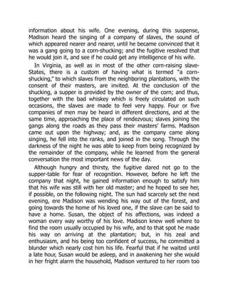 information about his wife. One evening, during this suspense,
Madison heard the singing of a company of slaves, the sound of
which appeared nearer and nearer, until he became convinced that it
was a gang going to a corn-shucking; and the fugitive resolved that
he would join it, and see if he could get any intelligence of his wife.
In Virginia, as well as in most of the other corn-raising slave-
States, there is a custom of having what is termed “a corn-
shucking,” to which slaves from the neighboring plantations, with the
consent of their masters, are invited. At the conclusion of the
shucking, a supper is provided by the owner of the corn; and thus,
together with the bad whiskey which is freely circulated on such
occasions, the slaves are made to feel very happy. Four or five
companies of men may be heard in different directions, and at the
same time, approaching the place of rendezvous; slaves joining the
gangs along the roads as they pass their masters’ farms. Madison
came out upon the highway; and, as the company came along
singing, he fell into the ranks, and joined in the song. Through the
darkness of the night he was able to keep from being recognized by
the remainder of the company, while he learned from the general
conversation the most important news of the day.
Although hungry and thirsty, the fugitive dared not go to the
supper-table for fear of recognition. However, before he left the
company that night, he gained information enough to satisfy him
that his wife was still with her old master; and he hoped to see her,
if possible, on the following night. The sun had scarcely set the next
evening, ere Madison was wending his way out of the forest, and
going towards the home of his loved one, if the slave can be said to
have a home. Susan, the object of his affections, was indeed a
woman every way worthy of his love. Madison knew well where to
find the room usually occupied by his wife, and to that spot he made
his way on arriving at the plantation; but, in his zeal and
enthusiasm, and his being too confident of success, he committed a
blunder which nearly cost him his life. Fearful that if he waited until
a late hour, Susan would be asleep, and in awakening her she would
in her fright alarm the household, Madison ventured to her room too
 