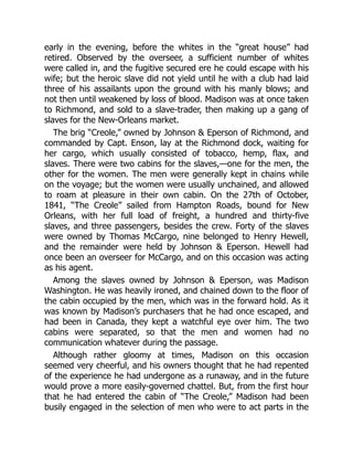 early in the evening, before the whites in the “great house” had
retired. Observed by the overseer, a sufficient number of whites
were called in, and the fugitive secured ere he could escape with his
wife; but the heroic slave did not yield until he with a club had laid
three of his assailants upon the ground with his manly blows; and
not then until weakened by loss of blood. Madison was at once taken
to Richmond, and sold to a slave-trader, then making up a gang of
slaves for the New-Orleans market.
The brig “Creole,” owned by Johnson & Eperson of Richmond, and
commanded by Capt. Enson, lay at the Richmond dock, waiting for
her cargo, which usually consisted of tobacco, hemp, flax, and
slaves. There were two cabins for the slaves,—one for the men, the
other for the women. The men were generally kept in chains while
on the voyage; but the women were usually unchained, and allowed
to roam at pleasure in their own cabin. On the 27th of October,
1841, “The Creole” sailed from Hampton Roads, bound for New
Orleans, with her full load of freight, a hundred and thirty-five
slaves, and three passengers, besides the crew. Forty of the slaves
were owned by Thomas McCargo, nine belonged to Henry Hewell,
and the remainder were held by Johnson & Eperson. Hewell had
once been an overseer for McCargo, and on this occasion was acting
as his agent.
Among the slaves owned by Johnson & Eperson, was Madison
Washington. He was heavily ironed, and chained down to the floor of
the cabin occupied by the men, which was in the forward hold. As it
was known by Madison’s purchasers that he had once escaped, and
had been in Canada, they kept a watchful eye over him. The two
cabins were separated, so that the men and women had no
communication whatever during the passage.
Although rather gloomy at times, Madison on this occasion
seemed very cheerful, and his owners thought that he had repented
of the experience he had undergone as a runaway, and in the future
would prove a more easily-governed chattel. But, from the first hour
that he had entered the cabin of “The Creole,” Madison had been
busily engaged in the selection of men who were to act parts in the
 