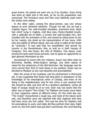 great drama. He picked out each one as if by intuition. Every thing
was done at night and in the dark, as far as the preparation was
concerned. The miniature saws and files were faithfully used when
the whites were asleep.
In the other cabin, among the slave-women, was one whose
beauty at once attracted attention. Though not tall, she yet had a
majestic figure. Her well-moulded shoulders, prominent bust, black
hair which hung in ringlets, mild blue eyes, finely-chiselled mouth,
with a splendid set of teeth, a turned and well-rounded chin, skin
marbled with the animation of life, and veined by blood given to her
by her master, she stood as the representative of two races. With
only one-eighth of African blood, she was what is called at the South
an “octoroon.” It was said that her grandfather had served his
country in the Revolutionary War, as well as in both Houses of
Congress. This was Susan, the wife of Madison. Few slaves, even
among the best-used house-servants, had so good an opportunity to
gain general information as she.
Accustomed to travel with her mistress, Susan had often been to
Richmond, Norfolk, White-Sulphur Springs, and other places of
resort for the aristocracy of the Old Dominion. Her language was far
more correct than that of most slaves in her position. Susan was as
devoted to Madison as she was beautiful and accomplished.
After the arrest of her husband, and his confinement in Richmond
jail, it was suspected that Susan had long been in possession of the
knowledge of his whereabouts when in Canada, and knew of his
being in the neighborhood; and for this crime it was resolved that
she should be sold, and sent off to a Southern plantation, where all
hope of escape would be at an end. Each was not aware that the
other was on board “The Creole;” for Madison and Susan were taken
to their respective cabins at different times. On the ninth day out,
“The Creole” encountered a rough sea, and most of the slaves were
sick, and therefore were not watched with that vigilance that they
had been since she first sailed. This was the time for Madison and
his accomplices to work, and nobly did they perform their duty. Night
came on, the first watch had just been summoned, the wind blowing
 