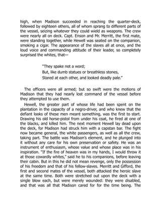 high, when Madison succeeded in reaching the quarter-deck,
followed by eighteen others, all of whom sprang to different parts of
the vessel, seizing whatever they could wield as weapons. The crew
were nearly all on deck. Capt. Enson and Mr. Merritt, the first mate,
were standing together, while Hewell was seated on the companion,
smoking a cigar. The appearance of the slaves all at once, and the
loud voice and commanding attitude of their leader, so completely
surprised the whites, that—
“They spake not a word;
But, like dumb statues or breathless stones,
Stared at each other, and looked deadly pale.”
The officers were all armed; but so swift were the motions of
Madison that they had nearly lost command of the vessel before
they attempted to use them.
Hewell, the greater part of whose life had been spent on the
plantation in the capacity of a negro-driver, and who knew that the
defiant looks of these men meant something, was the first to start.
Drawing his old horse-pistol from under his coat, he fired at one of
the blacks, and killed him. The next moment Hewell lay dead upon
the deck, for Madison had struck him with a capstan bar. The fight
now became general, the white passengers, as well as all the crew,
taking part. The battle was Madison’s element, and he plunged into
it without any care for his own preservation or safety. He was an
instrument of enthusiasm, whose value and whose place was in his
inspiration. “If the fire of heaven was in my hands, I would throw it
at those cowardly whites,” said he to his companions, before leaving
their cabin. But in this he did not mean revenge, only the possession
of his freedom and that of his fellow-slaves. Merritt and Gifford, the
first and second mates of the vessel, both attacked the heroic slave
at the same time. Both were stretched out upon the deck with a
single blow each, but were merely wounded: they were disabled,
and that was all that Madison cared for for the time being. The
 