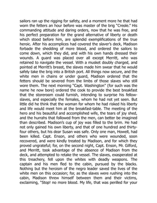 sailors ran up the rigging for safety, and a moment more he that had
worn the fetters an hour before was master of the brig “Creole.” His
commanding attitude and daring orders, now that he was free, and
his perfect preparation for the grand alternative of liberty or death
which stood before him, are splendid exemplifications of the true
heroic. After his accomplices had covered the slaver’s deck, Madison
forbade the shedding of more blood, and ordered the sailors to
come down, which they did, and with his own hands dressed their
wounds. A guard was placed over all except Merritt, who was
retained to navigate the vessel. With a musket doubly charged, and
pointed at Merritt’s breast, the slaves made him swear that he would
safely take the brig into a British port. All things now secure, and the
white men in chains or under guard, Madison ordered that the
fetters should be severed from the limbs of those slaves who still
wore them. The next morning “Capt. Washington” (for such was the
name he now bore) ordered the cook to provide the best breakfast
that the storeroom could furnish, intending to surprise his fellow-
slaves, and especially the females, whom he had not yet seen. But
little did he think that the woman for whom he had risked his liberty
and life would meet him at the breakfast-table. The meeting of the
hero and his beautiful and accomplished wife, the tears of joy shed,
and the hurrahs that followed from the men, can better be imagined
than described. Madison’s cup of joy was filled to the brim. He had
not only gained his own liberty, and that of one hundred and thirty-
four others, but his dear Susan was safe. Only one man, Howell, had
been killed. Capt. Enson, and others who were wounded, soon
recovered, and were kindly treated by Madison, and for which they
proved ungrateful; for, on the second night, Capt. Enson, Mr. Gilford,
and Merritt, took advantage of the absence of Madison from the
deck, and attempted to retake the vessel. The slaves, exasperated at
this treachery, fell upon the whites with deadly weapons. The
captain and his men fled to the cabin, pursued by the blacks.
Nothing but the heroism of the negro leader saved the lives of the
white men on this occasion; for, as the slaves were rushing into the
cabin, Madison threw himself between them and their victims,
exclaiming, “Stop! no more blood. My life, that was perilled for your
 