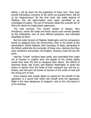 liberty, I will lay down for the protection of these men. They have
proved themselves unworthy of life which we granted them; still let
us be magnanimous.” By the kind heart and noble bearing of
Madison, the vile slave-traders were again permitted to go
unwhipped of justice. This act of humanity raised the uncouth son of
Africa far above his Anglo-Saxon oppressors.
The next morning “The Creole” landed at Nassau, New
Providence, where the noble and heroic slaves were warmly greeted
by the inhabitants, who at once offered protection, and extended
hospitality to them.
But the noble heroism of Madison Washington and his companions
found no applause from the Government, then in the hands of the
slaveholders. Daniel Webster, then Secretary of State, demanded of
the British authorities the surrender of these men, claiming that they
were murderers and pirates: the English, however, could not see the
point.
Had the “Creole” revolters been white, and committed their noble
act of heroism in another land, the people of the United States
would have been the first to recognize their claims. The efforts of
Denmark Vesey, Nat Turner, and Madison Washington to strike the
chains of slavery from the limbs of their enslaved race will live in,
history, and will warn all tyrants to beware of the wrath of God and
the strong arm of man.
Every iniquity that society allows to subsist for the benefit of the
oppressor is a sword with which she herself arms the oppressed.
Right is the most dangerous of weapons: woe to him who leaves it
to his enemies.
 